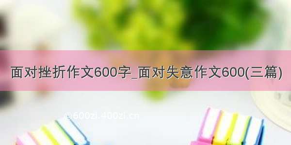 面对挫折作文600字_面对失意作文600(三篇)