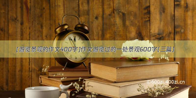 [游览景观的作文400字]作文游览过的一处景观600字(三篇)