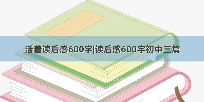 活着读后感600字|读后感600字初中三篇