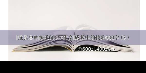 [成长中的快乐600字作文]成长中的快乐600字 (3）