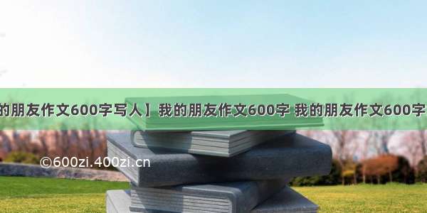 【我的朋友作文600字写人】我的朋友作文600字 我的朋友作文600字六年级