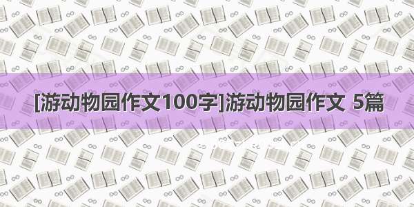 [游动物园作文100字]游动物园作文 5篇