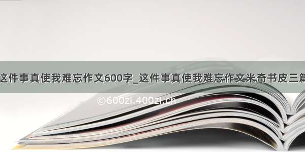 这件事真使我难忘作文600字_这件事真使我难忘作文米奇书皮三篇