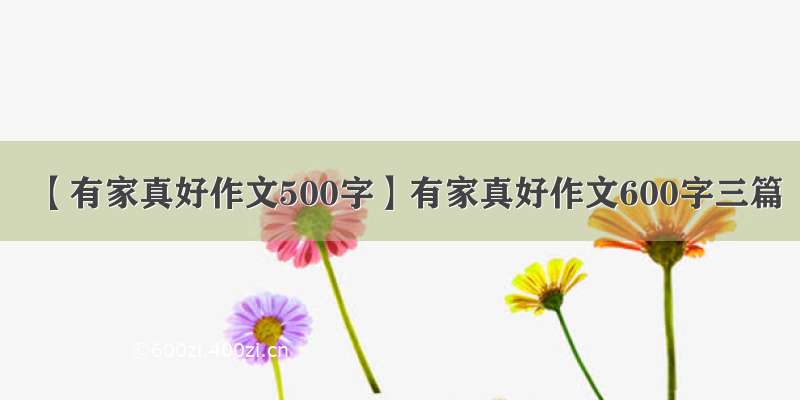 【有家真好作文500字】有家真好作文600字三篇