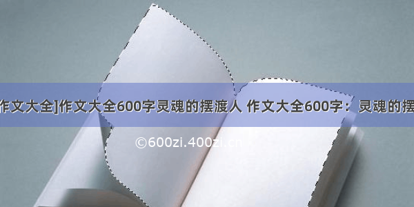 [600百字作文大全]作文大全600字灵魂的摆渡人 作文大全600字：灵魂的摆渡人(3篇)