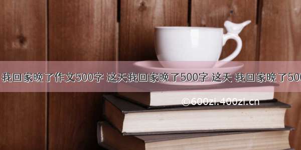 遮天|这天 我回家晚了作文500字 这天我回家晚了500字 这天 我回家晚了500字(三篇)