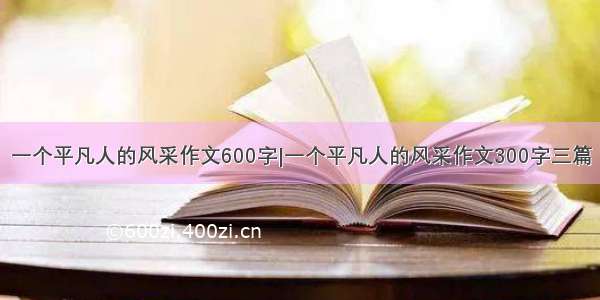 一个平凡人的风采作文600字|一个平凡人的风采作文300字三篇