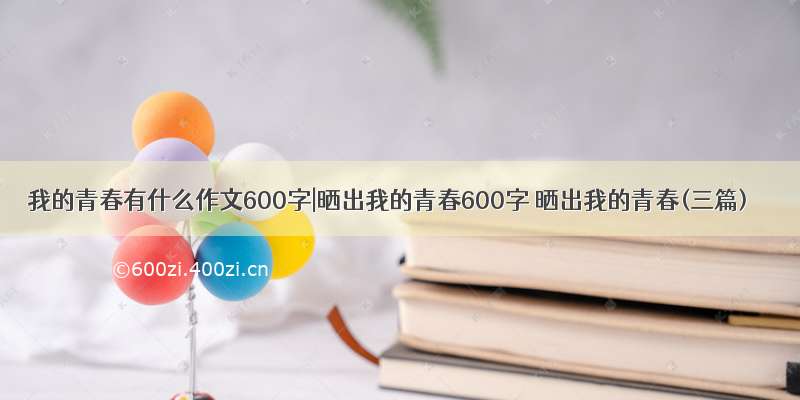 我的青春有什么作文600字|晒出我的青春600字 晒出我的青春(三篇)