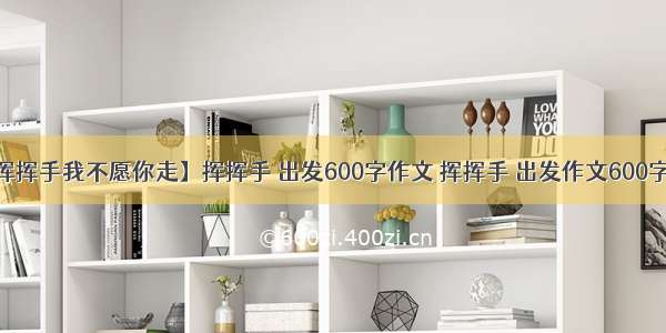 【挥挥手我不愿你走】挥挥手 出发600字作文 挥挥手 出发作文600字3篇