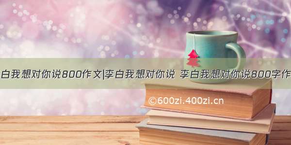 李白我想对你说800作文|李白我想对你说 李白我想对你说800字作文