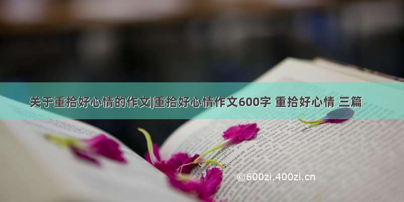 关于重拾好心情的作文|重拾好心情作文600字 重拾好心情 三篇