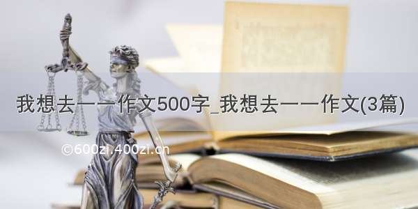 我想去一一作文500字_我想去一一作文(3篇)