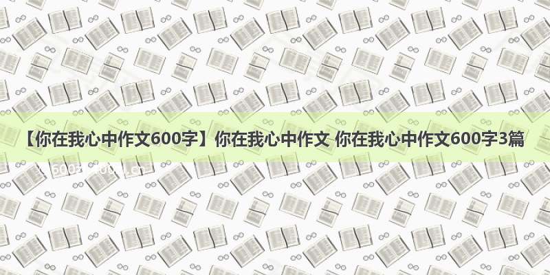 【你在我心中作文600字】你在我心中作文 你在我心中作文600字3篇