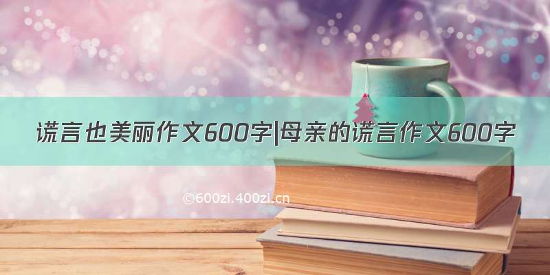 谎言也美丽作文600字|母亲的谎言作文600字