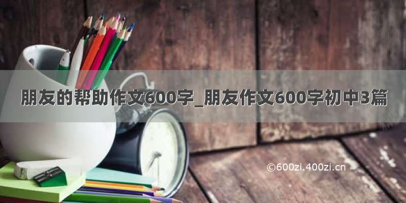 朋友的帮助作文600字_朋友作文600字初中3篇