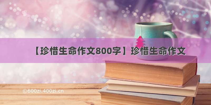 【珍惜生命作文800字】珍惜生命作文