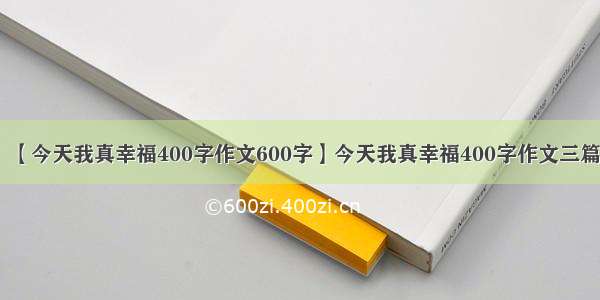 【今天我真幸福400字作文600字】今天我真幸福400字作文三篇