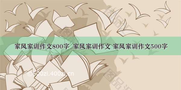 家风家训作文800字_家风家训作文 家风家训作文500字