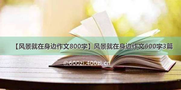 【风景就在身边作文800字】风景就在身边作文600字3篇