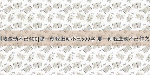 那一刻我激动不已400|那一刻我激动不已500字 那一刻我激动不已作文500字