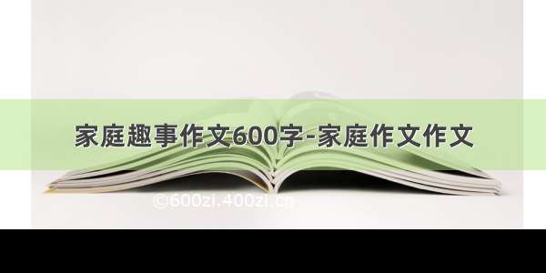 家庭趣事作文600字-家庭作文作文