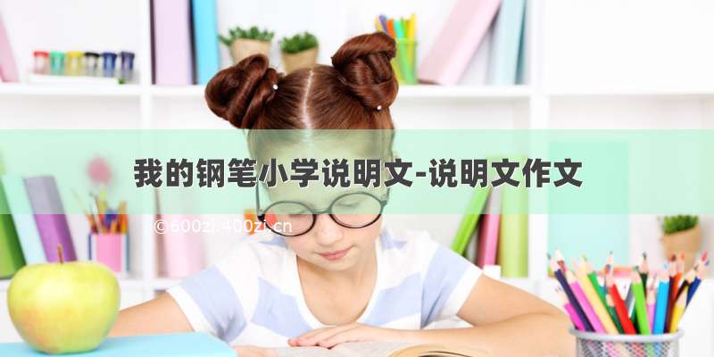 我的钢笔小学说明文-说明文作文