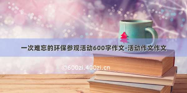 一次难忘的环保参观活动600字作文-活动作文作文