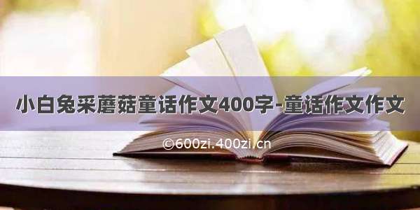 小白兔采蘑菇童话作文400字-童话作文作文