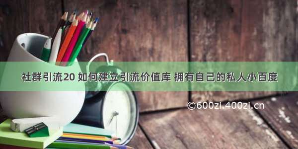 社群引流20 如何建立引流价值库 拥有自己的私人小百度