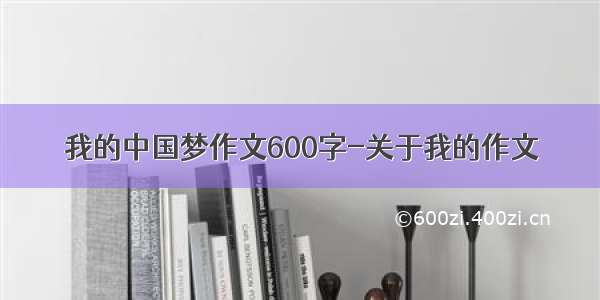我的中国梦作文600字-关于我的作文