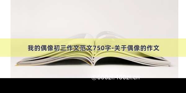 我的偶像初三作文范文750字-关于偶像的作文