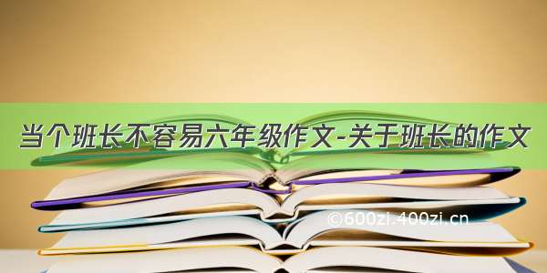 当个班长不容易六年级作文-关于班长的作文