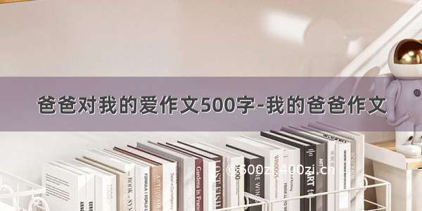 爸爸对我的爱作文500字-我的爸爸作文