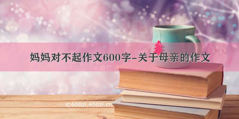 妈妈对不起作文600字-关于母亲的作文