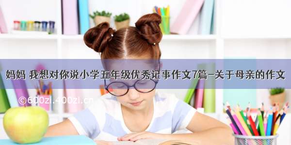 妈妈 我想对你说小学五年级优秀记事作文7篇-关于母亲的作文