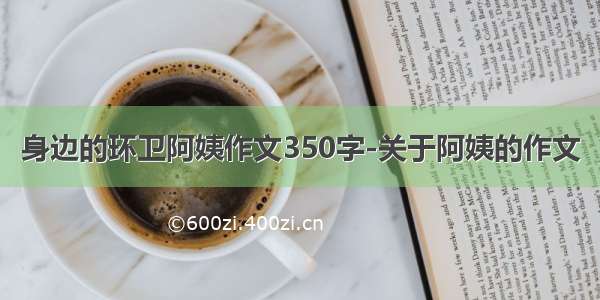 身边的环卫阿姨作文350字-关于阿姨的作文