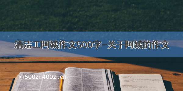 清洁工阿姨作文500字-关于阿姨的作文