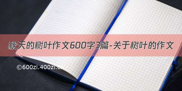 秋天的树叶作文600字3篇-关于树叶的作文