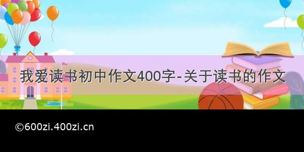 我爱读书初中作文400字-关于读书的作文