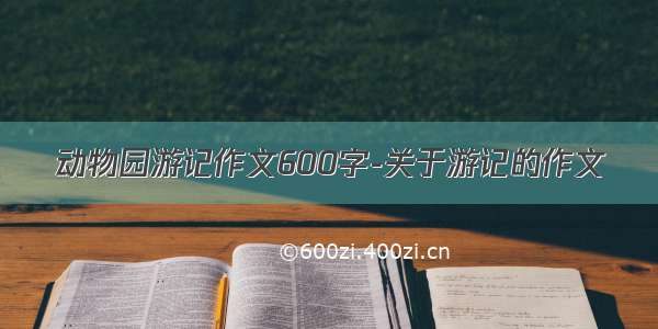 动物园游记作文600字-关于游记的作文