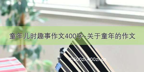 童年儿时趣事作文400字-关于童年的作文