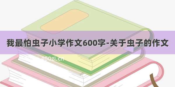 我最怕虫子小学作文600字-关于虫子的作文