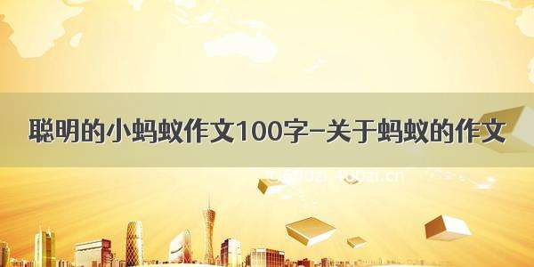 聪明的小蚂蚁作文100字-关于蚂蚁的作文