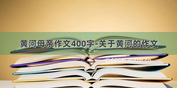 黄河母亲作文400字-关于黄河的作文