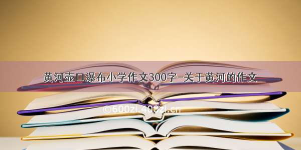 黄河壶口瀑布小学作文300字-关于黄河的作文