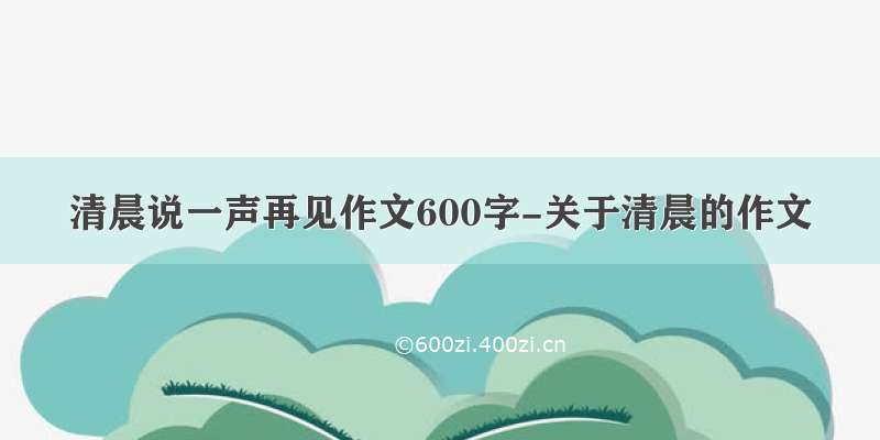 清晨说一声再见作文600字-关于清晨的作文