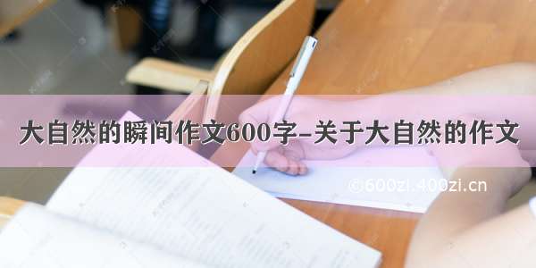 大自然的瞬间作文600字-关于大自然的作文