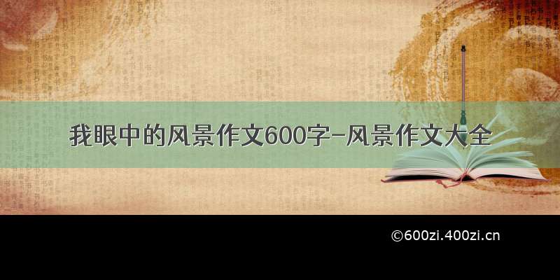 我眼中的风景作文600字-风景作文大全