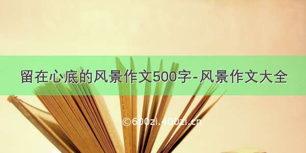 留在心底的风景作文500字-风景作文大全