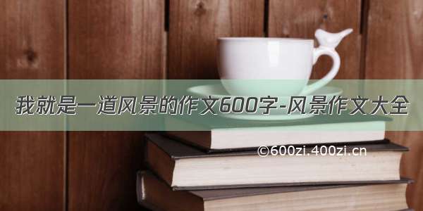 我就是一道风景的作文600字-风景作文大全